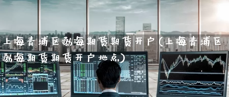 上海青浦区渤海期货期货开户(上海青浦区渤海期货期货开户地点)_https://www.mths88.com_国际期货开户_第1张